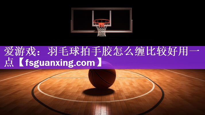 爱游戏：羽毛球拍手胶怎么缠比较好用一点